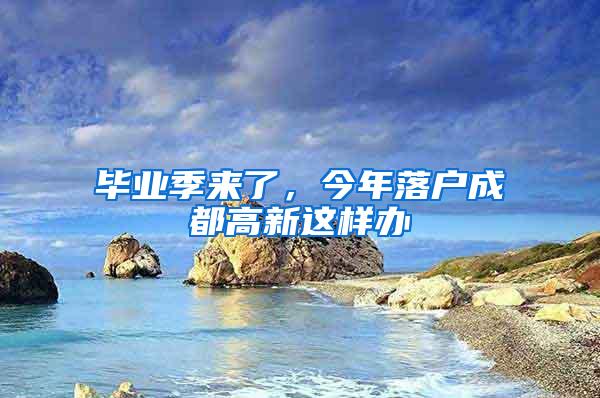 毕业季来了，今年落户成都高新这样办→