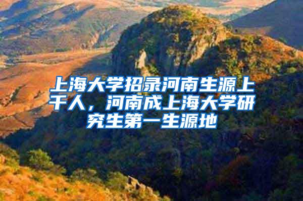 上海大学招录河南生源上千人，河南成上海大学研究生第一生源地
