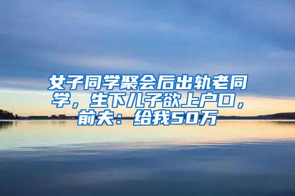 女子同学聚会后出轨老同学，生下儿子欲上户口，前夫：给我50万