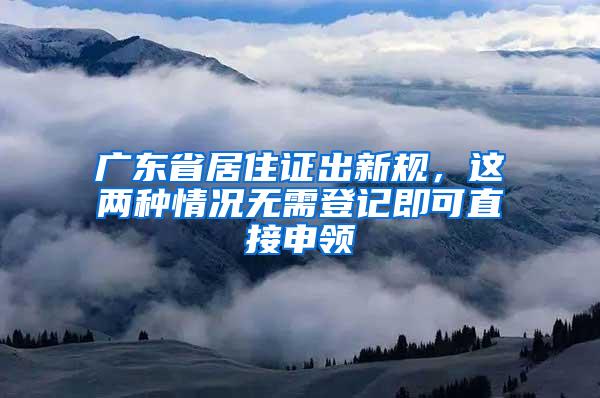 广东省居住证出新规，这两种情况无需登记即可直接申领
