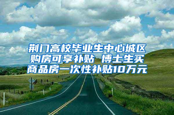 荆门高校毕业生中心城区购房可享补贴 博士生买商品房一次性补贴10万元
