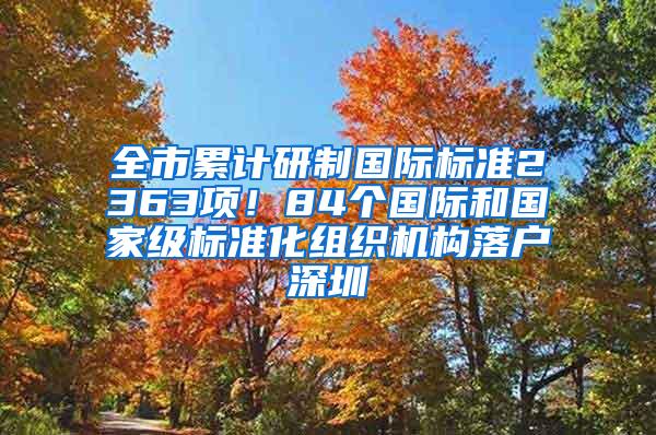 全市累计研制国际标准2363项！84个国际和国家级标准化组织机构落户深圳