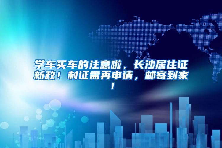 学车买车的注意啦，长沙居住证新政！制证需再申请，邮寄到家！