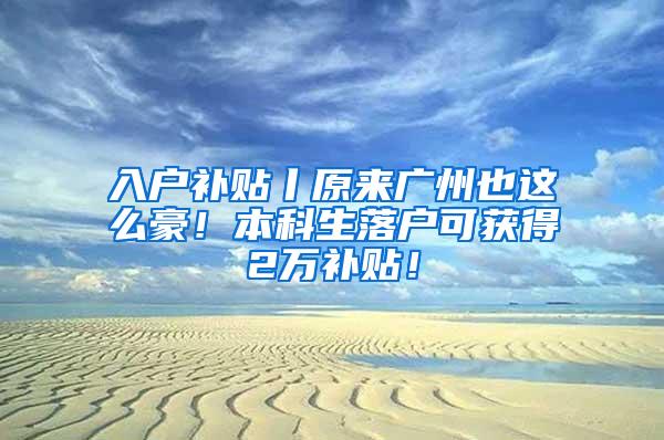 入户补贴丨原来广州也这么豪！本科生落户可获得2万补贴！