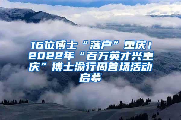 16位博士“落户”重庆！2022年“百万英才兴重庆”博士渝行周首场活动启幕
