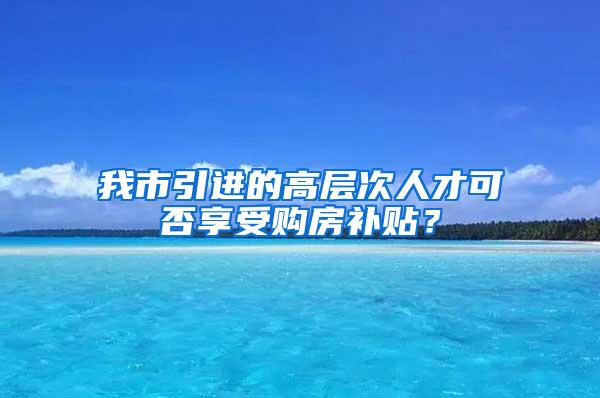 我市引进的高层次人才可否享受购房补贴？