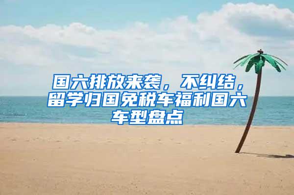 国六排放来袭，不纠结，留学归国免税车福利国六车型盘点