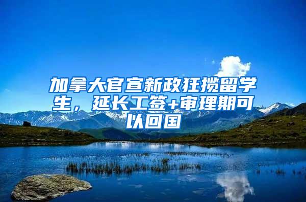 加拿大官宣新政狂揽留学生，延长工签+审理期可以回国