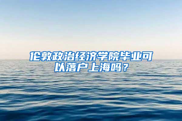 伦敦政治经济学院毕业可以落户上海吗？