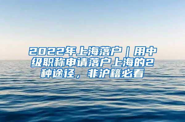 2022年上海落户｜用中级职称申请落户上海的2种途径，非沪籍必看