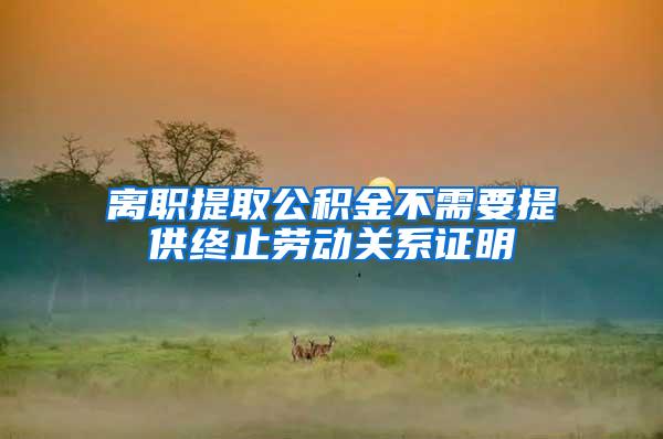 离职提取公积金不需要提供终止劳动关系证明