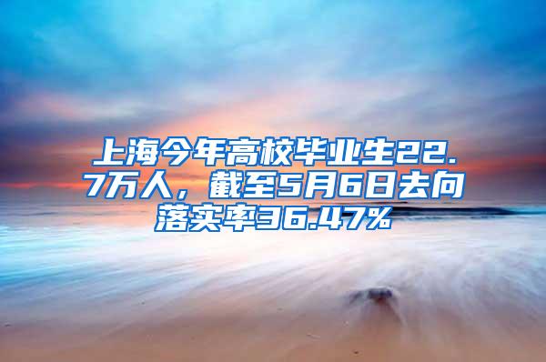 上海今年高校毕业生22.7万人，截至5月6日去向落实率36.47%