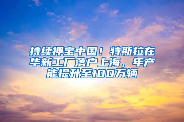 持续押宝中国！特斯拉在华新工厂落户上海，年产能提升至100万辆