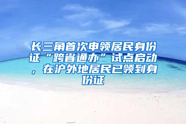 长三角首次申领居民身份证“跨省通办”试点启动，在沪外地居民已领到身份证