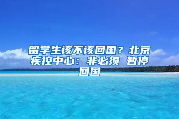 留学生该不该回国？北京疾控中心：非必须 暂停回国