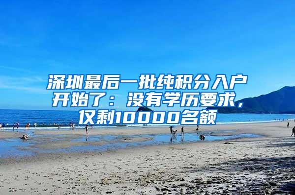 深圳最后一批纯积分入户开始了：没有学历要求，仅剩10000名额