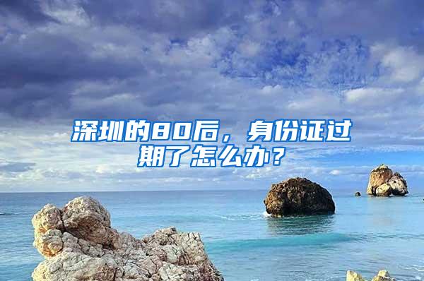 深圳的80后，身份证过期了怎么办？
