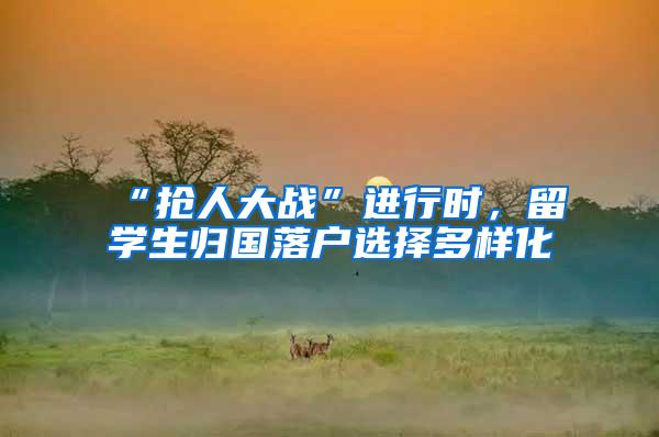 “抢人大战”进行时，留学生归国落户选择多样化