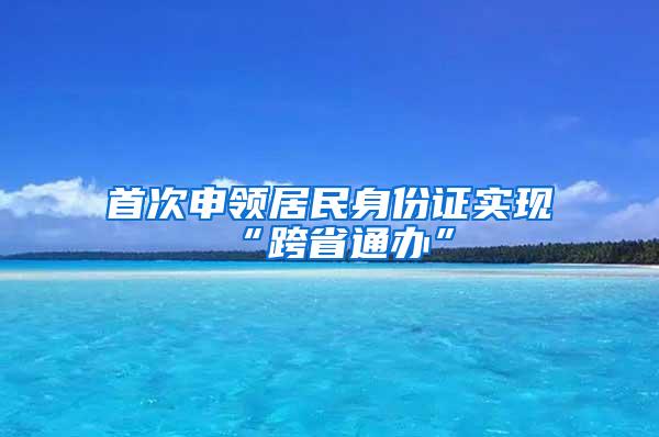 首次申领居民身份证实现“跨省通办”