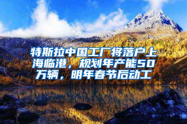 特斯拉中国工厂将落户上海临港，规划年产能50万辆，明年春节后动工