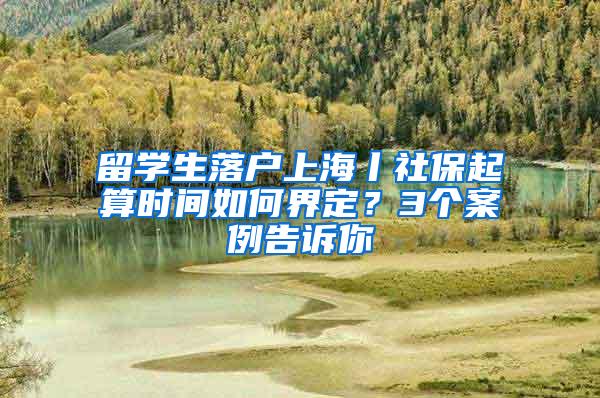 留学生落户上海丨社保起算时间如何界定？3个案例告诉你
