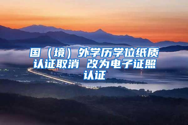国（境）外学历学位纸质认证取消 改为电子证照认证