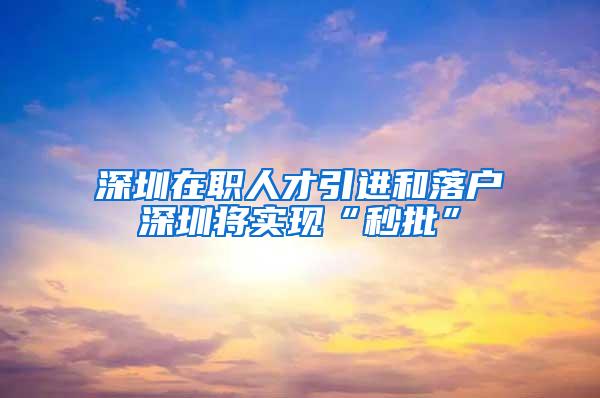 深圳在职人才引进和落户深圳将实现“秒批”