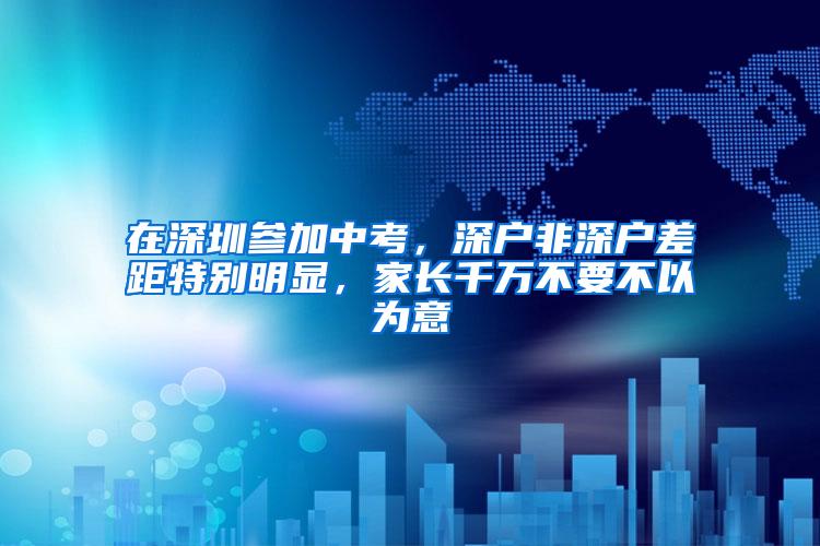 在深圳参加中考，深户非深户差距特别明显，家长千万不要不以为意