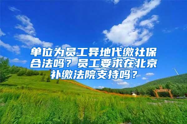 单位为员工异地代缴社保合法吗？员工要求在北京补缴法院支持吗？