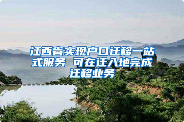 江西省实现户口迁移一站式服务 可在迁入地完成迁移业务