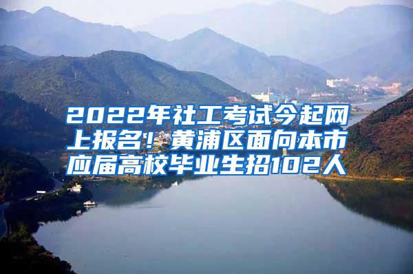 2022年社工考试今起网上报名！黄浦区面向本市应届高校毕业生招102人