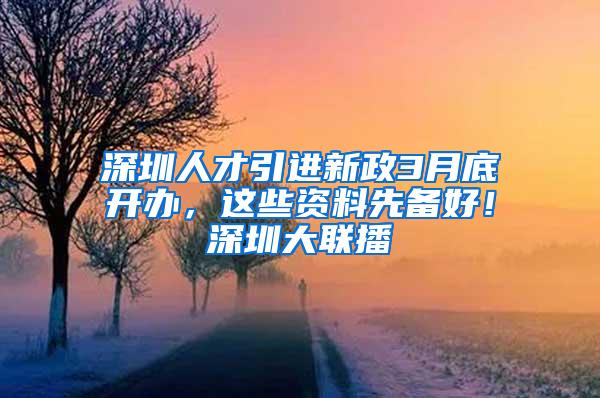 深圳人才引进新政3月底开办，这些资料先备好！深圳大联播