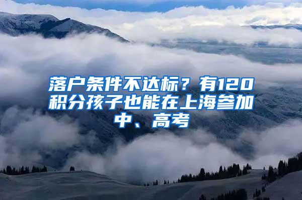 落户条件不达标？有120积分孩子也能在上海参加中、高考
