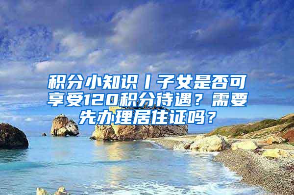 积分小知识丨子女是否可享受120积分待遇？需要先办理居住证吗？
