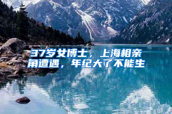 37岁女博士，上海相亲角遭遇，年纪大了不能生
