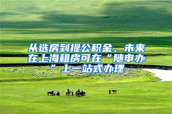 从选房到提公积金，未来在上海租房可在“随申办”上一站式办理