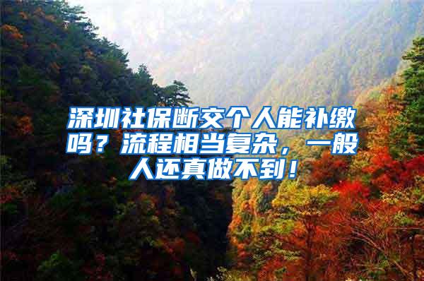 深圳社保断交个人能补缴吗？流程相当复杂，一般人还真做不到！