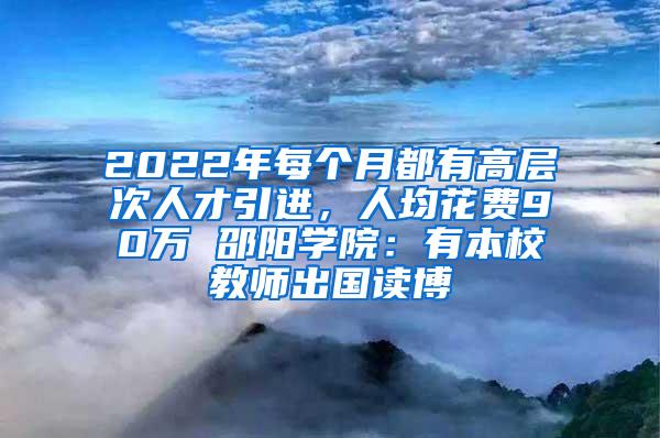 2022年每个月都有高层次人才引进，人均花费90万 邵阳学院：有本校教师出国读博