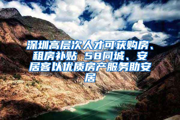 深圳高层次人才可获购房、租房补贴 58同城、安居客以优质房产服务助安居