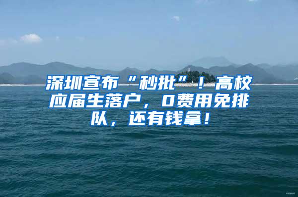 深圳宣布“秒批”！高校应届生落户，0费用免排队，还有钱拿！