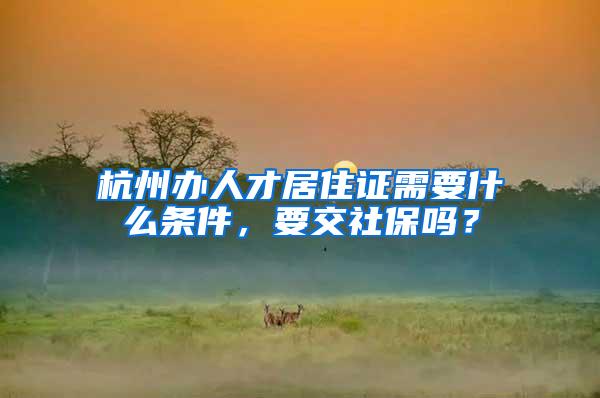 杭州办人才居住证需要什么条件，要交社保吗？