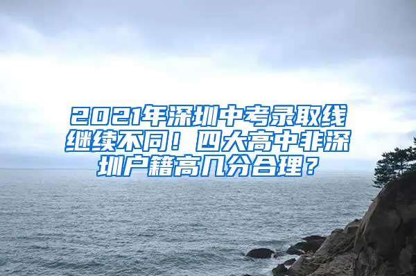 2021年深圳中考录取线继续不同！四大高中非深圳户籍高几分合理？