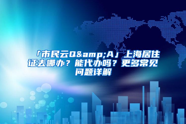 「市民云Q&A」上海居住证去哪办？能代办吗？更多常见问题详解→