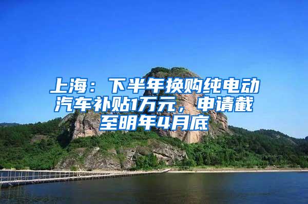 上海：下半年换购纯电动汽车补贴1万元，申请截至明年4月底