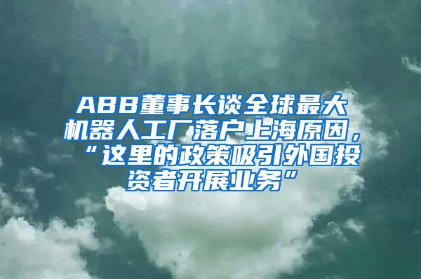 ABB董事长谈全球最大机器人工厂落户上海原因，“这里的政策吸引外国投资者开展业务”
