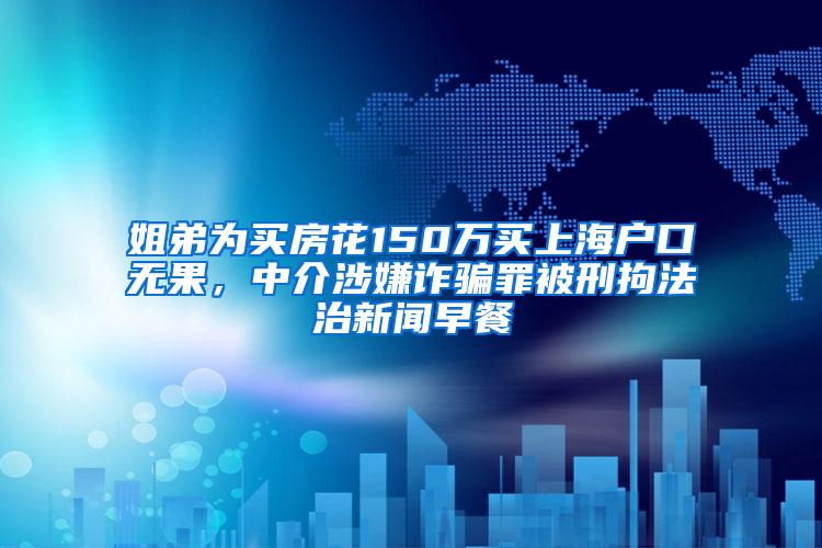 姐弟为买房花150万买上海户口无果，中介涉嫌诈骗罪被刑拘法治新闻早餐