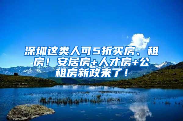 深圳这类人可5折买房、租房！安居房+人才房+公租房新政来了！