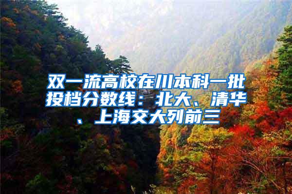 双一流高校在川本科一批投档分数线：北大、清华、上海交大列前三