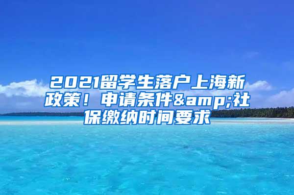 2021留学生落户上海新政策！申请条件&社保缴纳时间要求
