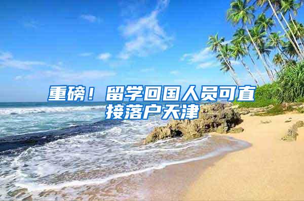 重磅！留学回国人员可直接落户天津